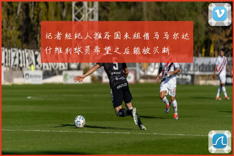 记者经纪人推荐国米租借马马尔达什维利球员希望之后能被买断
